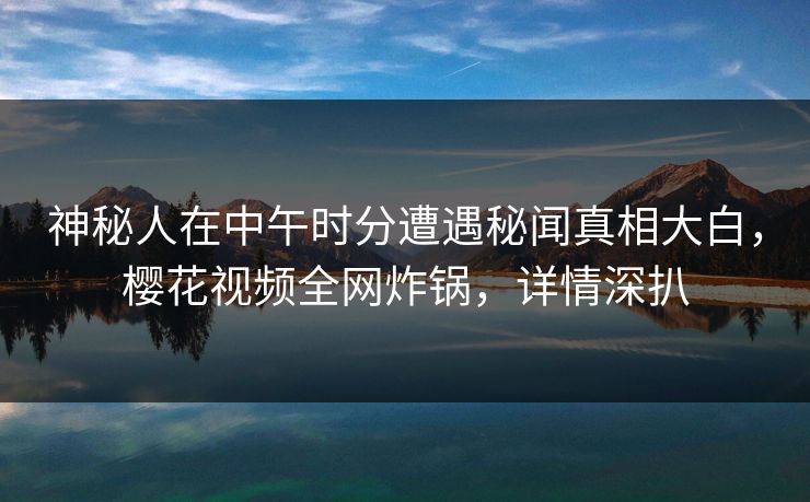 神秘人在中午时分遭遇秘闻真相大白，樱花视频全网炸锅，详情深扒