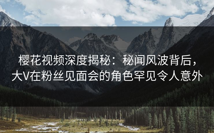 樱花视频深度揭秘：秘闻风波背后，大V在粉丝见面会的角色罕见令人意外