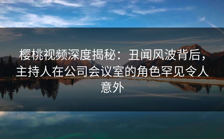 樱桃视频深度揭秘：丑闻风波背后，主持人在公司会议室的角色罕见令人意外