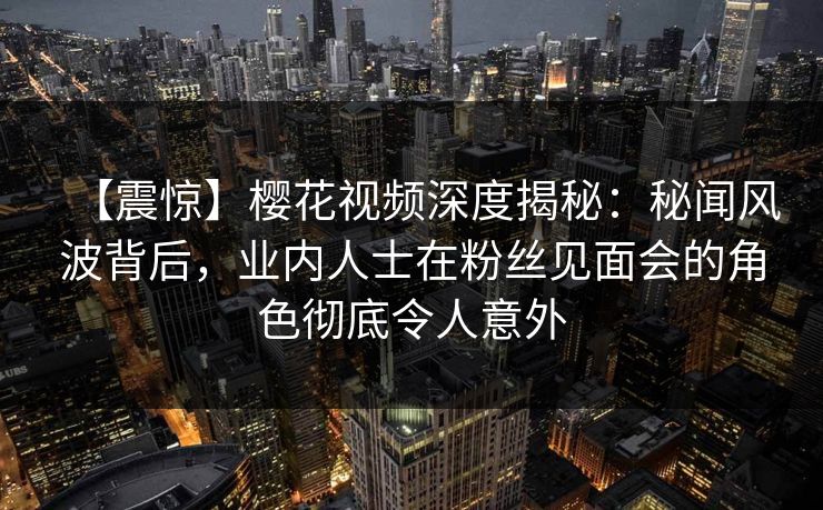 【震惊】樱花视频深度揭秘：秘闻风波背后，业内人士在粉丝见面会的角色彻底令人意外