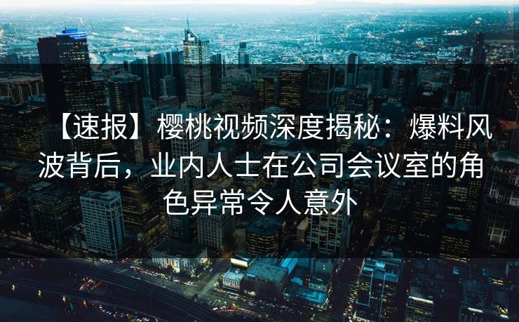 【速报】樱桃视频深度揭秘：爆料风波背后，业内人士在公司会议室的角色异常令人意外