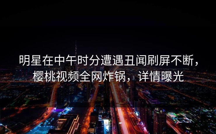 明星在中午时分遭遇丑闻刷屏不断，樱桃视频全网炸锅，详情曝光