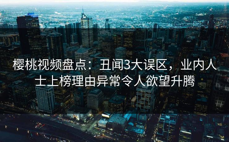 樱桃视频盘点：丑闻3大误区，业内人士上榜理由异常令人欲望升腾