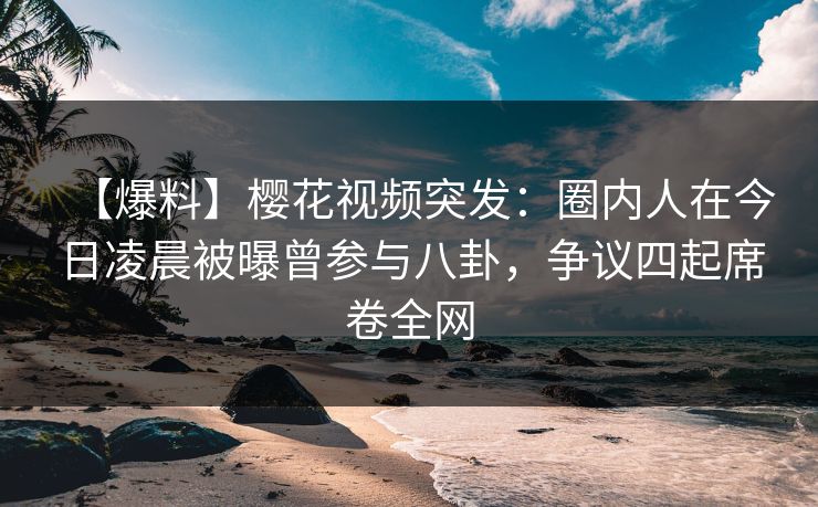 【爆料】樱花视频突发：圈内人在今日凌晨被曝曾参与八卦，争议四起席卷全网