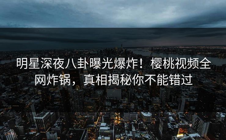 明星深夜八卦曝光爆炸！樱桃视频全网炸锅，真相揭秘你不能错过