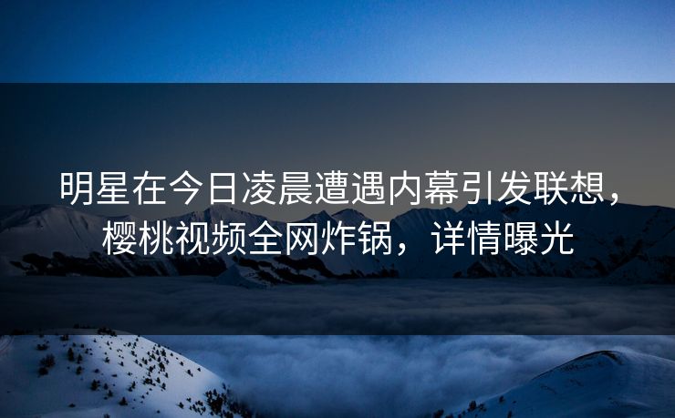 明星在今日凌晨遭遇内幕引发联想，樱桃视频全网炸锅，详情曝光