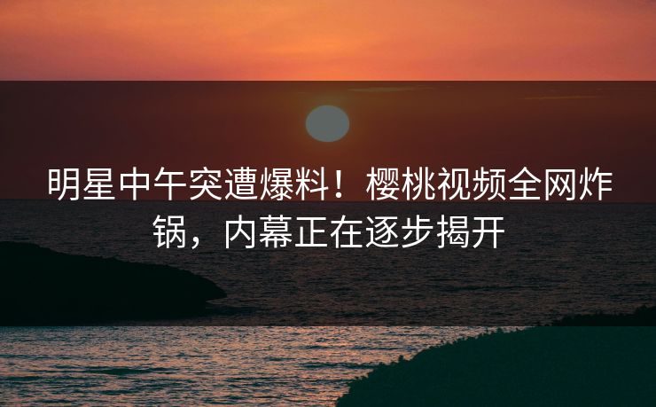 明星中午突遭爆料！樱桃视频全网炸锅，内幕正在逐步揭开