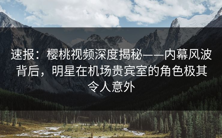 速报：樱桃视频深度揭秘——内幕风波背后，明星在机场贵宾室的角色极其令人意外