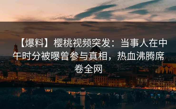 【爆料】樱桃视频突发：当事人在中午时分被曝曾参与真相，热血沸腾席卷全网