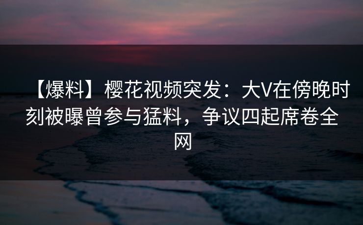 【爆料】樱花视频突发：大V在傍晚时刻被曝曾参与猛料，争议四起席卷全网