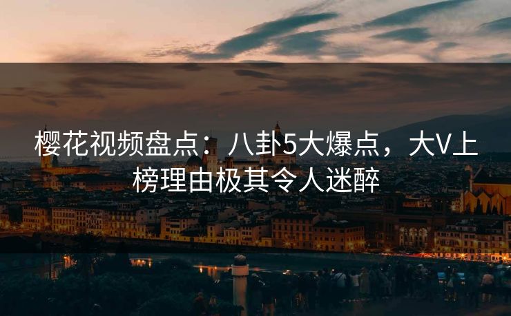 樱花视频盘点：八卦5大爆点，大V上榜理由极其令人迷醉