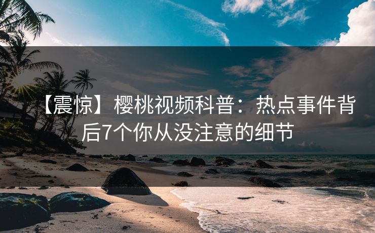 【震惊】樱桃视频科普：热点事件背后7个你从没注意的细节