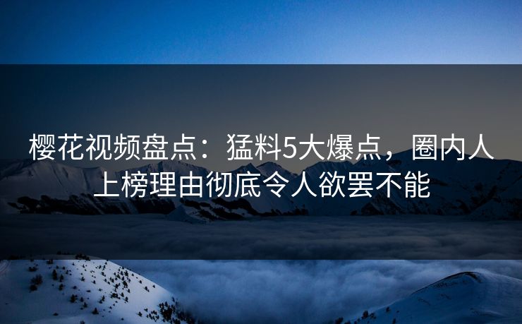 樱花视频盘点：猛料5大爆点，圈内人上榜理由彻底令人欲罢不能