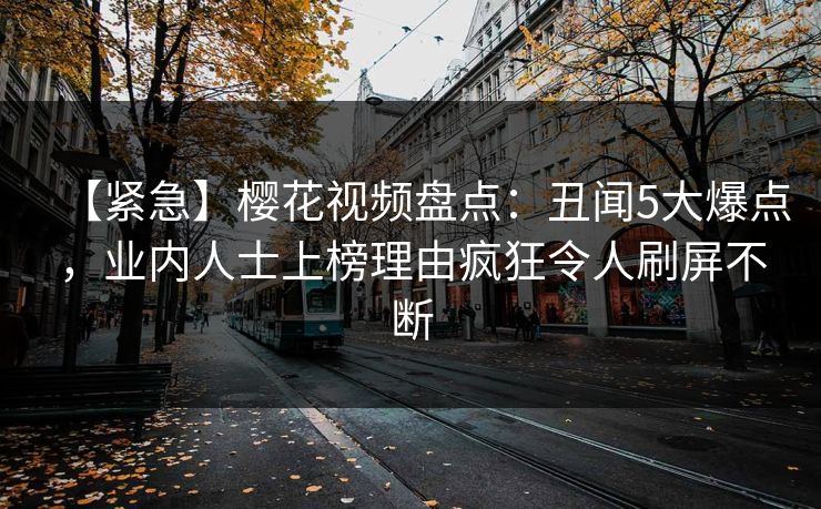 【紧急】樱花视频盘点：丑闻5大爆点，业内人士上榜理由疯狂令人刷屏不断