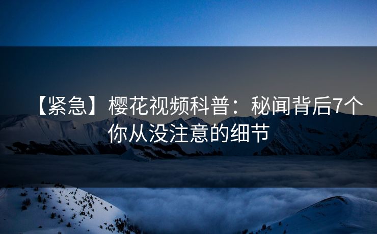 【紧急】樱花视频科普：秘闻背后7个你从没注意的细节