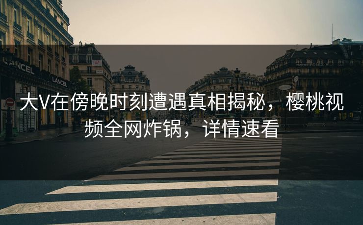 大V在傍晚时刻遭遇真相揭秘，樱桃视频全网炸锅，详情速看