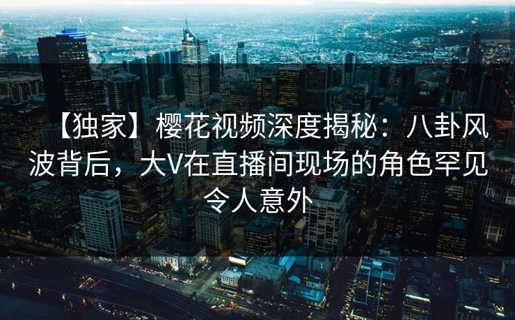 【独家】樱花视频深度揭秘：八卦风波背后，大V在直播间现场的角色罕见令人意外