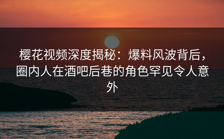 樱花视频深度揭秘：爆料风波背后，圈内人在酒吧后巷的角色罕见令人意外