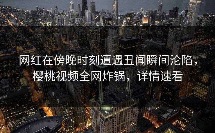 网红在傍晚时刻遭遇丑闻瞬间沦陷，樱桃视频全网炸锅，详情速看