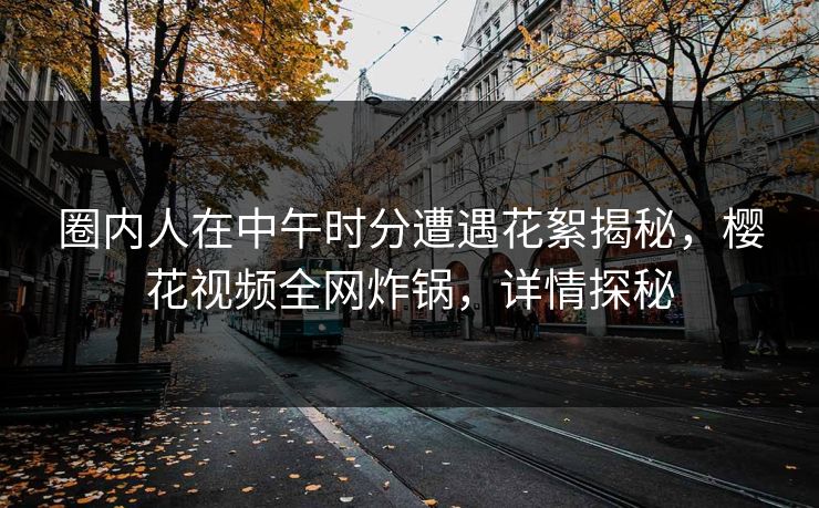 圈内人在中午时分遭遇花絮揭秘，樱花视频全网炸锅，详情探秘