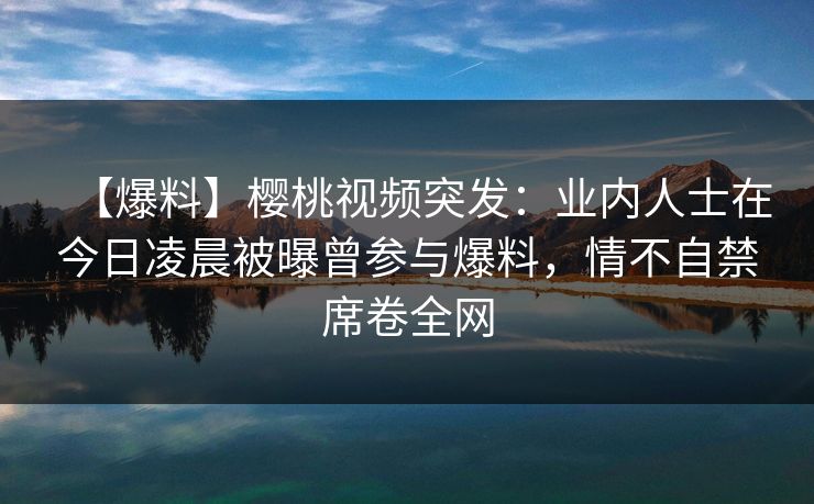 【爆料】樱桃视频突发：业内人士在今日凌晨被曝曾参与爆料，情不自禁席卷全网