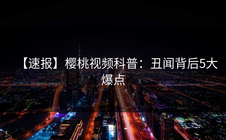 【速报】樱桃视频科普：丑闻背后5大爆点