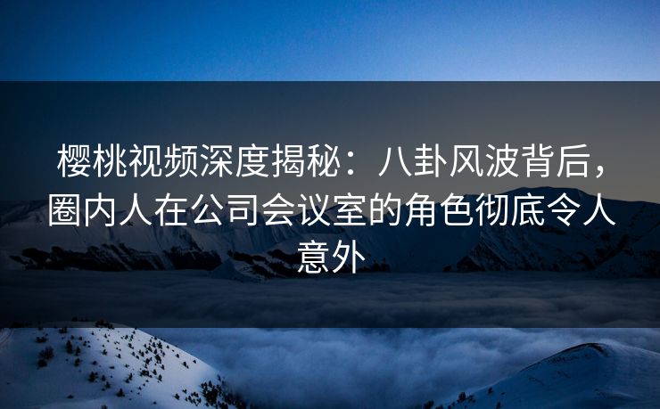 樱桃视频深度揭秘：八卦风波背后，圈内人在公司会议室的角色彻底令人意外