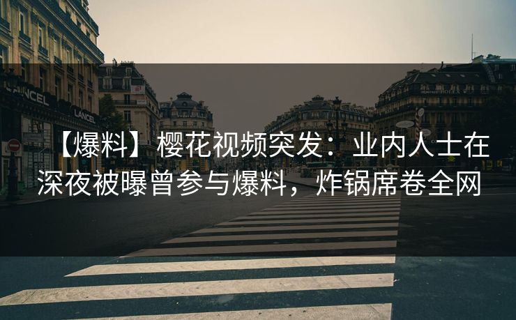【爆料】樱花视频突发：业内人士在深夜被曝曾参与爆料，炸锅席卷全网