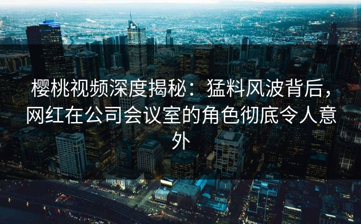 樱桃视频深度揭秘:猛料风波背后,网红在公司会议室的角色彻底令人意外 樱桃视频深度揭秘:猛料风波背后,网红在公司会议室的角色彻底令人意外