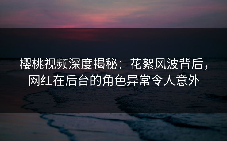 樱桃视频深度揭秘：花絮风波背后，网红在后台的角色异常令人意外