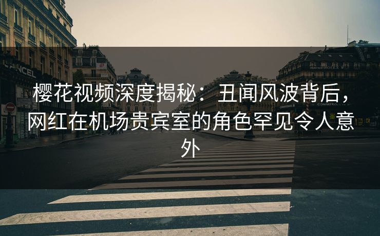 樱花视频深度揭秘：丑闻风波背后，网红在机场贵宾室的角色罕见令人意外