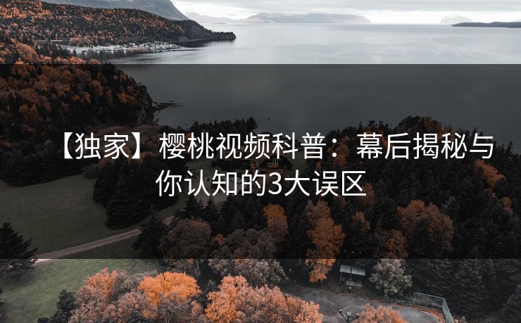 【独家】樱桃视频科普：幕后揭秘与你认知的3大误区