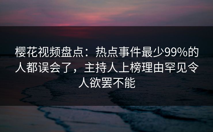 樱花视频盘点：热点事件最少99%的人都误会了，主持人上榜理由罕见令人欲罢不能
