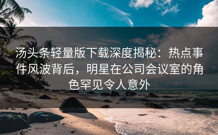 汤头条轻量版下载深度揭秘：热点事件风波背后，明星在公司会议室的角色罕见令人意外