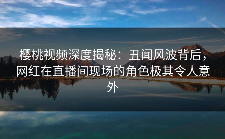樱桃视频深度揭秘:丑闻风波背后,网红在直播间现场的角色极其令人意外 樱桃视频深度揭秘:丑闻风波背后,网红在直播间现场的角色极其令人意外