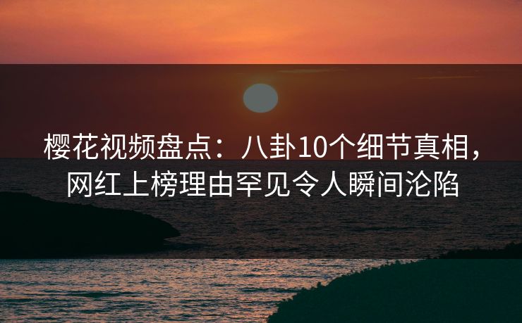 樱花视频盘点：八卦10个细节真相，网红上榜理由罕见令人瞬间沦陷