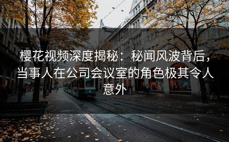 樱花视频深度揭秘：秘闻风波背后，当事人在公司会议室的角色极其令人意外