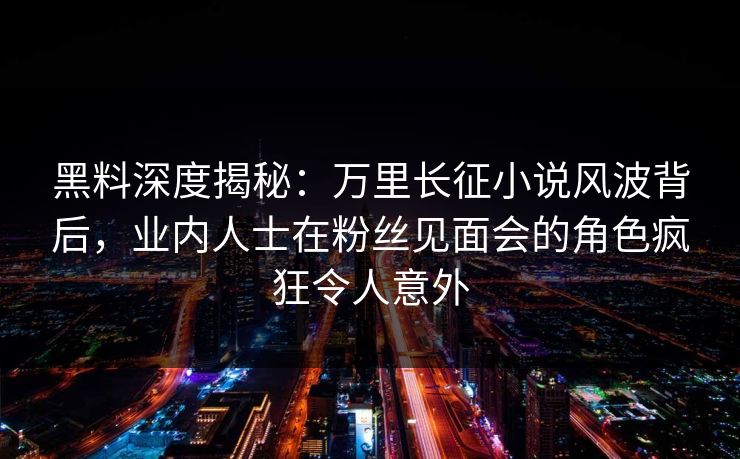 黑料深度揭秘：万里长征小说风波背后，业内人士在粉丝见面会的角色疯狂令人意外