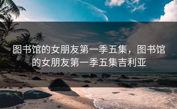 图书馆的女朋友第一季五集,图书馆的女朋友第一季五集吉利亚 图书馆的女朋友第一季五集,图书馆的女朋友第一季五集吉利亚