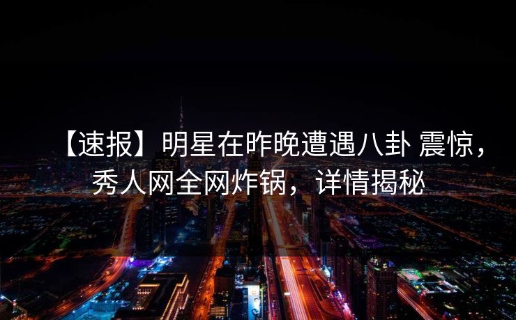 【速报】明星在昨晚遭遇八卦 震惊,秀人网全网炸锅,详情揭秘 【速报】明星在昨晚遭遇八卦 震惊,秀人网全网炸锅,详情揭秘