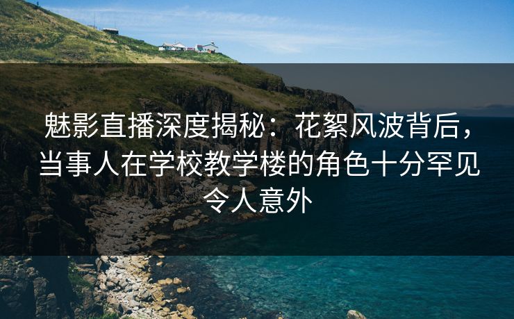 魅影直播深度揭秘：花絮风波背后，当事人在学校教学楼的角色十分罕见令人意外