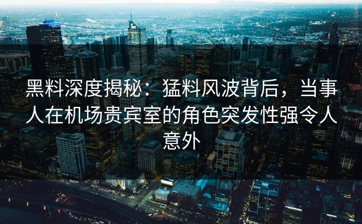 黑料深度揭秘：猛料风波背后，当事人在机场贵宾室的角色突发性强令人意外