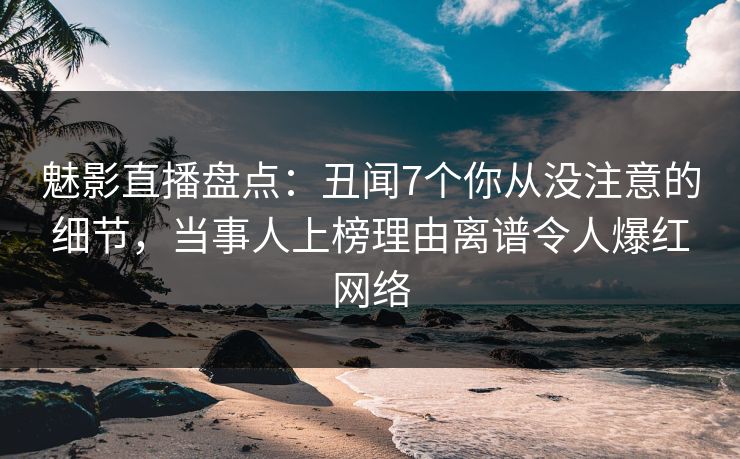 魅影直播盘点：丑闻7个你从没注意的细节，当事人上榜理由离谱令人爆红网络