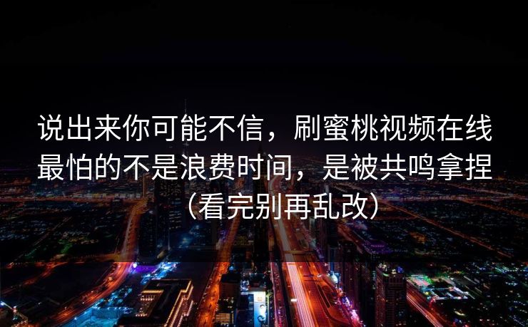 说出来你可能不信，刷蜜桃视频在线最怕的不是浪费时间，是被共鸣拿捏（看完别再乱改）